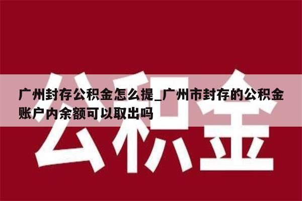 广州封存公积金怎么提_广州市封存的公积金账户内余额可以取出吗